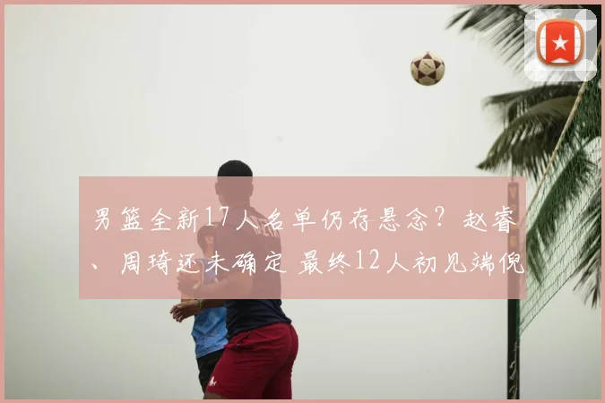 男篮全新17人名单仍存悬念？赵睿、周琦还未确定 最终12人初见端倪