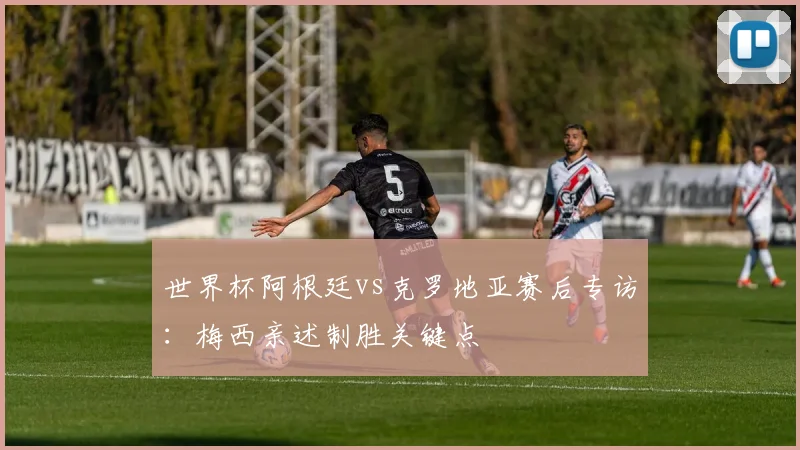 世界杯阿根廷vs克罗地亚赛后专访：梅西亲述制胜关键点