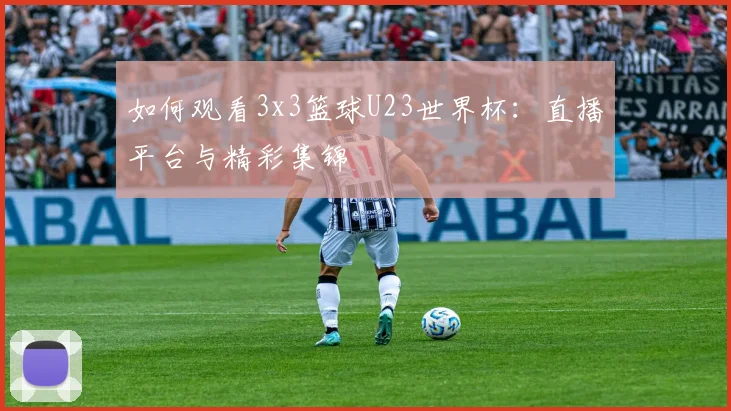 如何观看3x3篮球U23世界杯：直播平台与精彩集锦