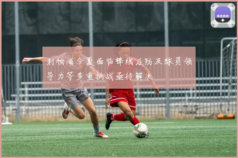 利物浦今夏面临锋线后防及球员领导力等多重挑战亟待解决