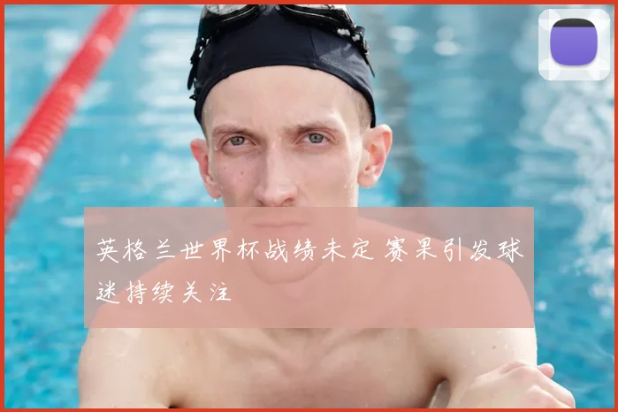 英格兰世界杯战绩未定 赛果引发球迷持续关注