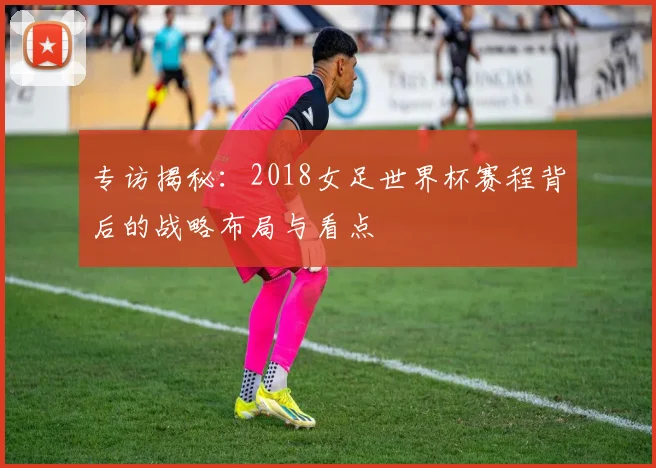 专访揭秘：2018女足世界杯赛程背后的战略布局与看点