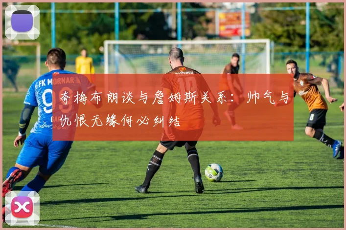 夸梅布朗谈与詹姆斯关系：帅气与仇恨无缘何必纠结