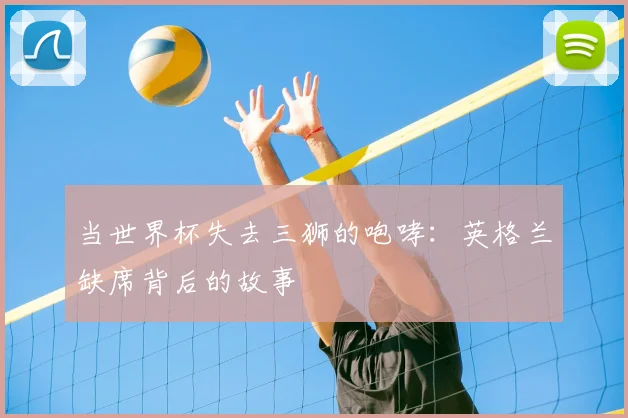 当世界杯失去三狮的咆哮：英格兰缺席背后的故事