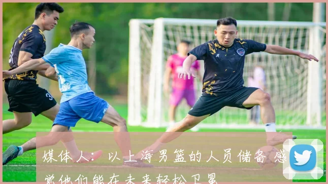 媒体人:以上海男篮的人员储备 感觉他们能在未来轻松卫冕