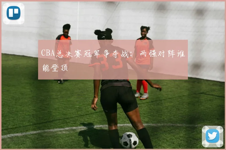 CBA总决赛冠军争夺战：两强对阵谁能登顶