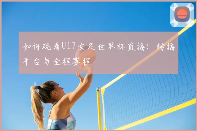 如何观看U17女足世界杯直播：转播平台与全程赛程