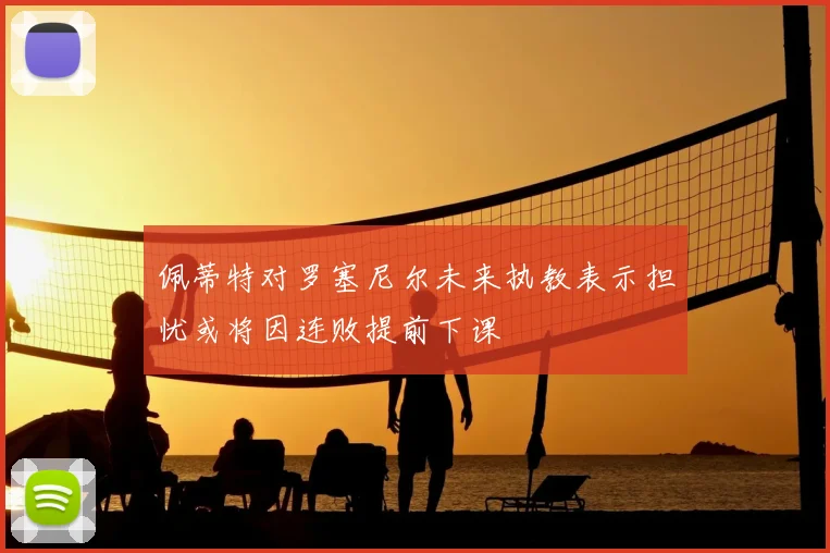 佩蒂特对罗塞尼尔未来执教表示担忧或将因连败提前下课