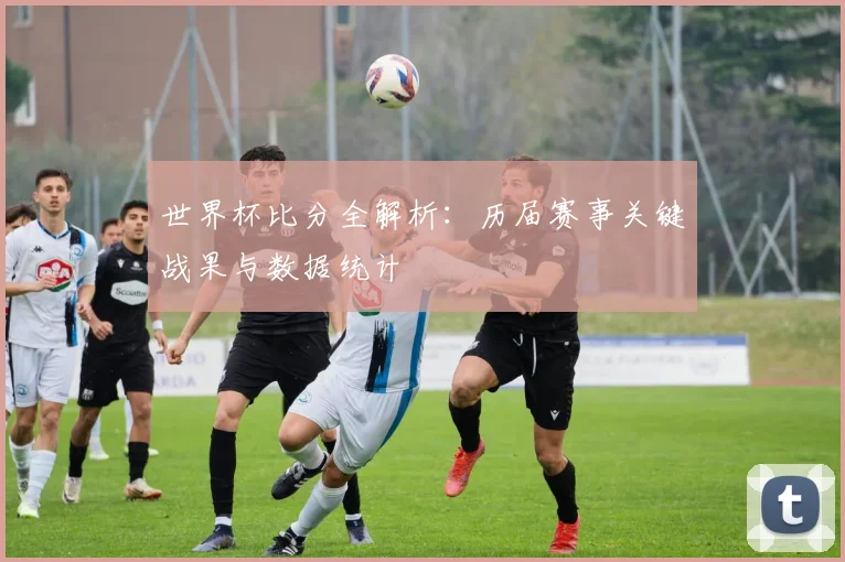 世界杯比分全解析：历届赛事关键战果与数据统计