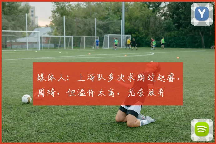 媒体人：上海队多次求购过赵睿、周琦，但溢价太高，无奈放弃