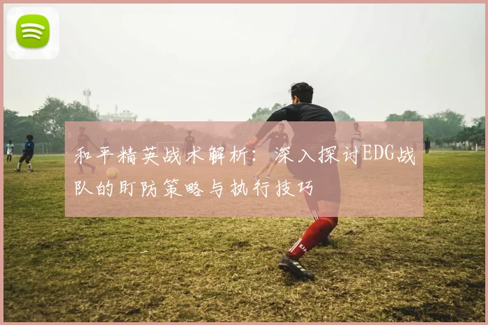 和平精英战术解析：深入探讨EDG战队的盯防策略与执行技巧