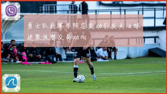 勇士队新赛季阵容变动引发关注球迷聚焦潜交易动向