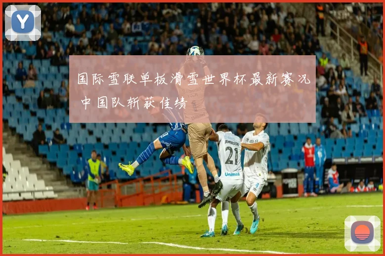 国际雪联单板滑雪世界杯最新赛况 中国队斩获佳绩