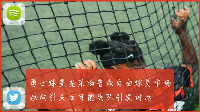 勇士球星克莱汤普森自由球员市场动向引关注可能离队引发讨论