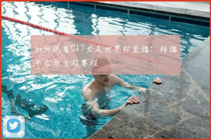 如何观看U17女足世界杯直播：转播平台与全程赛程