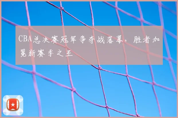 CBA总决赛冠军争夺战落幕，胜者加冕新赛季之王