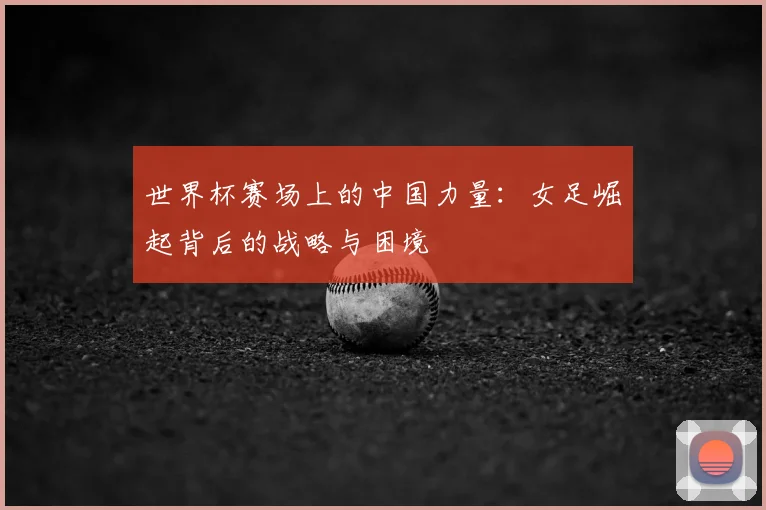 世界杯赛场上的中国力量：女足崛起背后的战略与困境