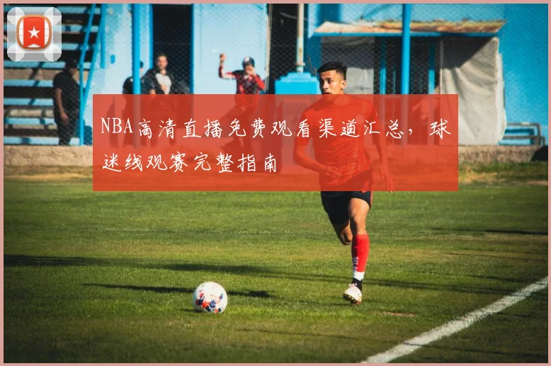 NBA高清直播免费观看渠道汇总，球迷线观赛完整指南