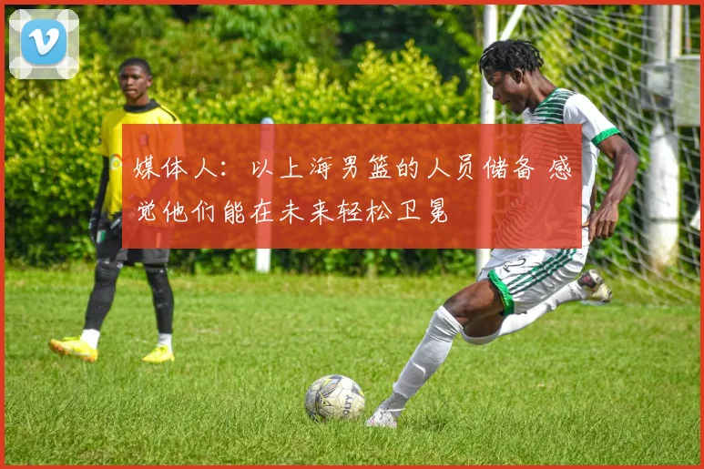 媒体人：以上海男篮的人员储备 感觉他们能在未来轻松卫冕