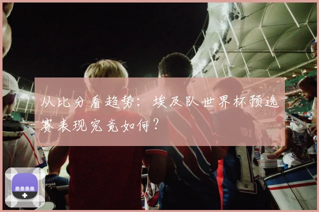 从比分看趋势：埃及队世界杯预选赛表现究竟如何？