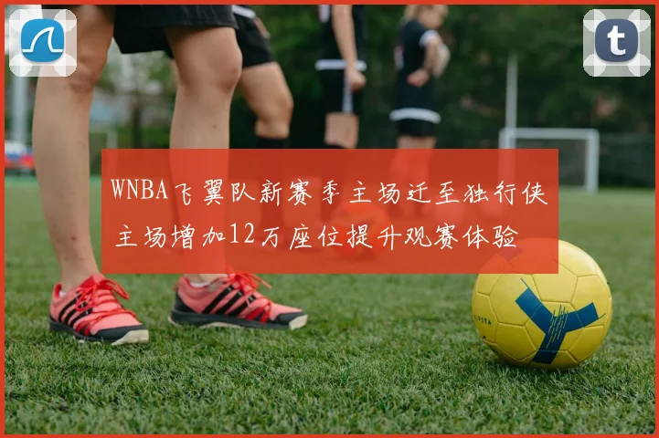 WNBA飞翼队新赛季主场迁至独行侠主场增加12万座位提升观赛体验