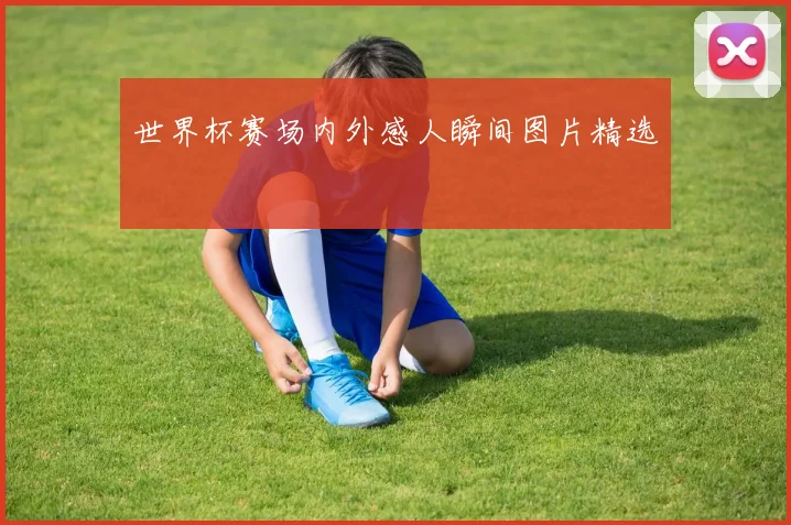 世界杯赛场内外感人瞬间图片精选