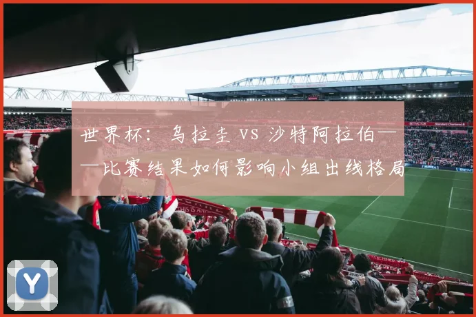 世界杯：乌拉圭 vs 沙特阿拉伯——比赛结果如何影响小组出线格局