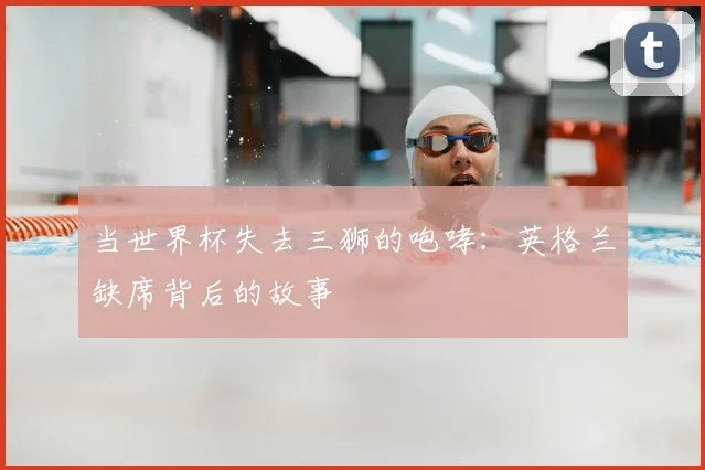 当世界杯失去三狮的咆哮：英格兰缺席背后的故事