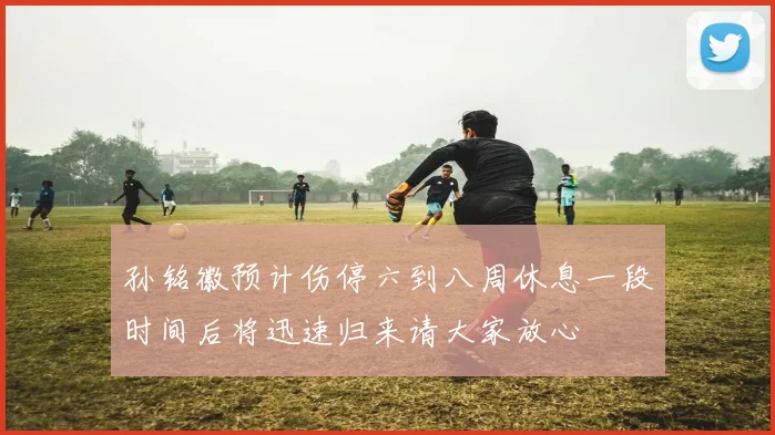 孙铭徽预计伤停六到八周休息一段时间后将迅速归来请大家放心