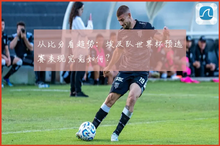 从比分看趋势：埃及队世界杯预选赛表现究竟如何？