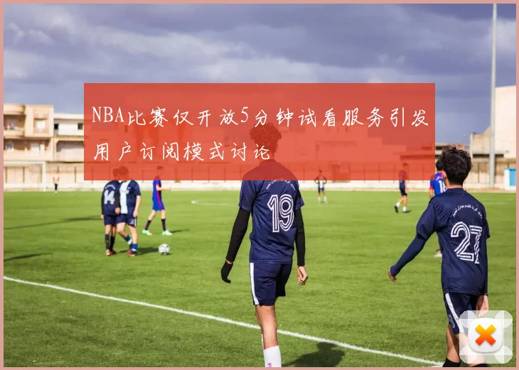 NBA比赛仅开放5分钟试看服务引发用户订阅模式讨论