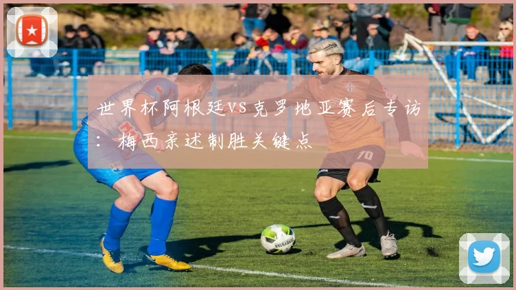 世界杯阿根廷vs克罗地亚赛后专访：梅西亲述制胜关键点