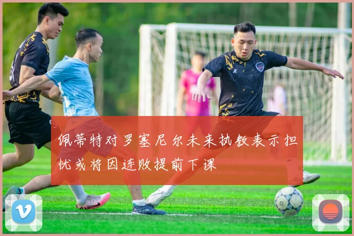 佩蒂特对罗塞尼尔未来执教表示担忧或将因连败提前下课