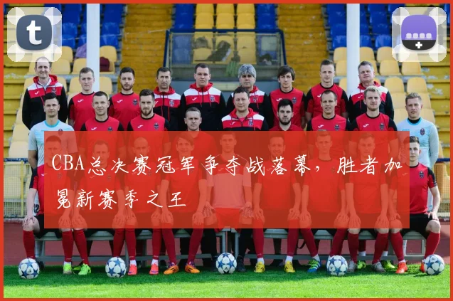 CBA总决赛冠军争夺战落幕，胜者加冕新赛季之王