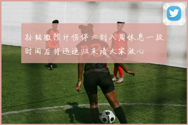 孙铭徽预计伤停六到八周休息一段时间后将迅速归来请大家放心