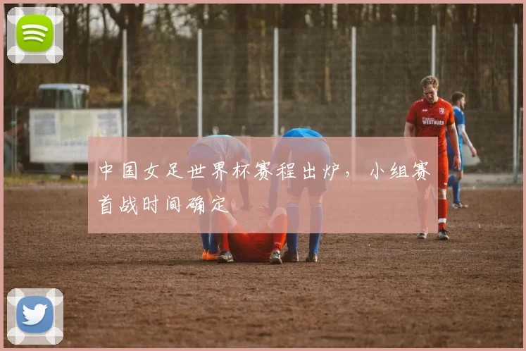 中国女足世界杯赛程出炉，小组赛首战时间确定