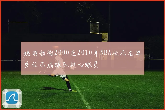 姚明领衔2000至2010年NBA状元名单多位已成球队核心球员