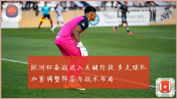 欧洲杯备战进入关键阶段 多支球队加紧调整阵容与战术布局