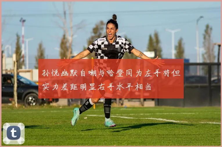 孙悦幽默自嘲与哈登同为左手将但实力差距明显右手水平相当