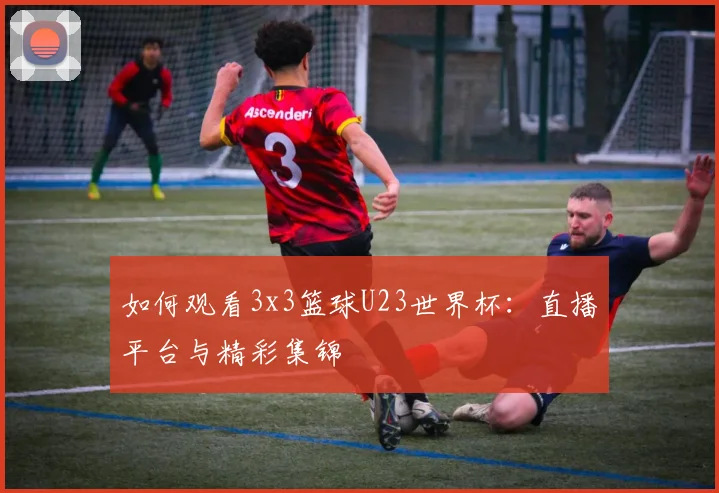 如何观看3x3篮球U23世界杯：直播平台与精彩集锦