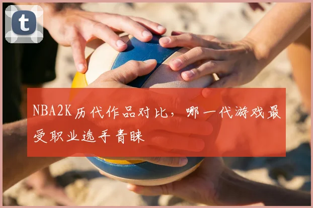NBA2K历代作品对比，哪一代游戏最受职业选手青睐