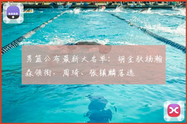 男篮公布最新大名单：胡金秋杨瀚森领衔，周琦、张镇麟落选